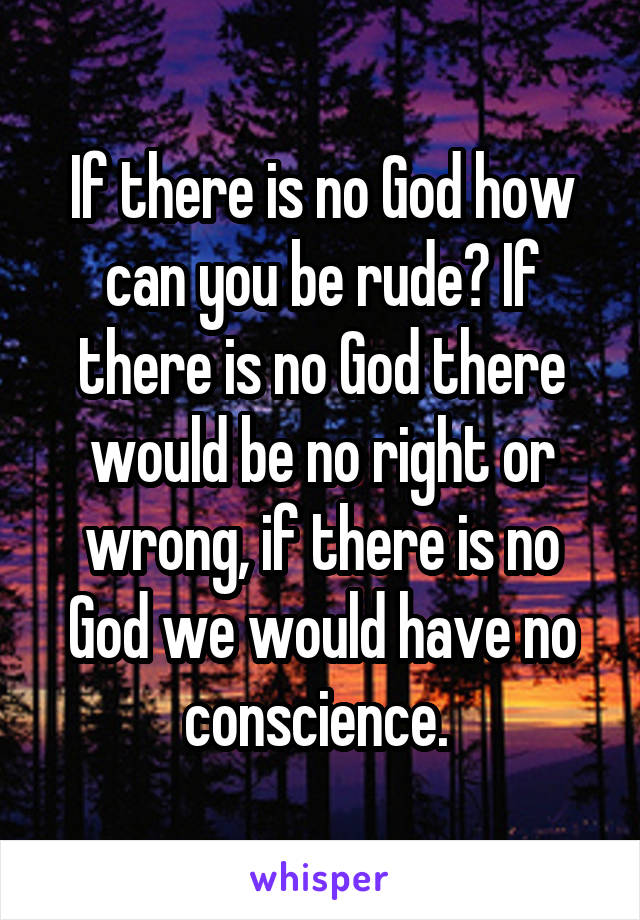 If there is no God how can you be rude? If there is no God there would be no right or wrong, if there is no God we would have no conscience. 