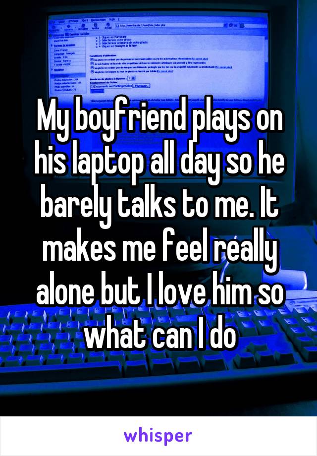 My boyfriend plays on his laptop all day so he barely talks to me. It makes me feel really alone but I love him so what can I do