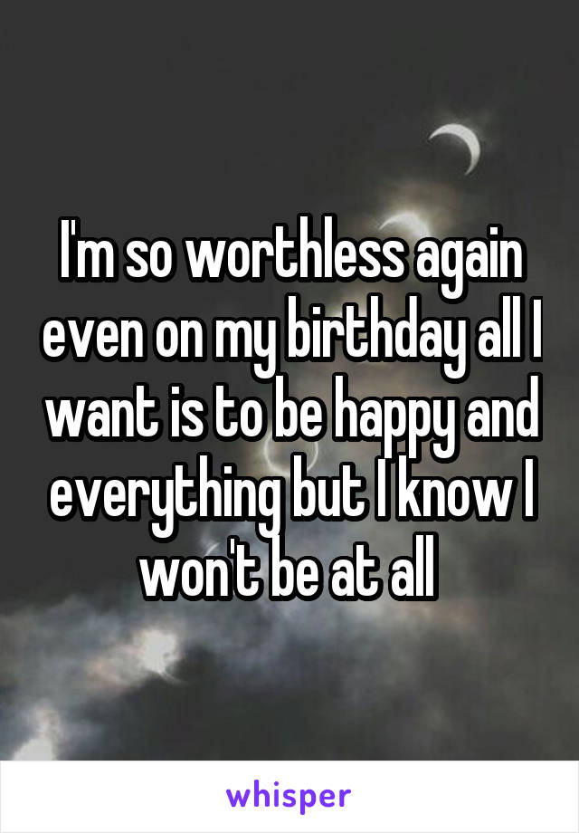 I'm so worthless again even on my birthday all I want is to be happy and everything but I know I won't be at all 