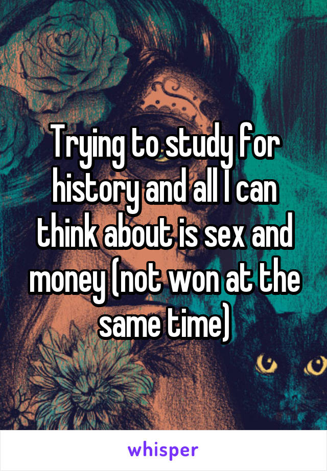 Trying to study for history and all I can think about is sex and money (not won at the same time)