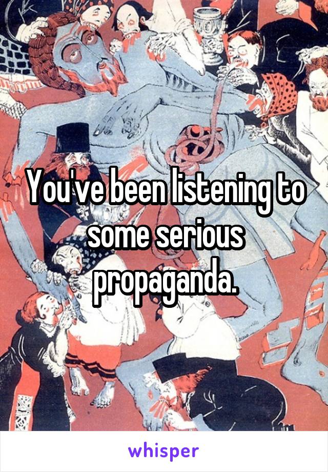 You've been listening to some serious propaganda.