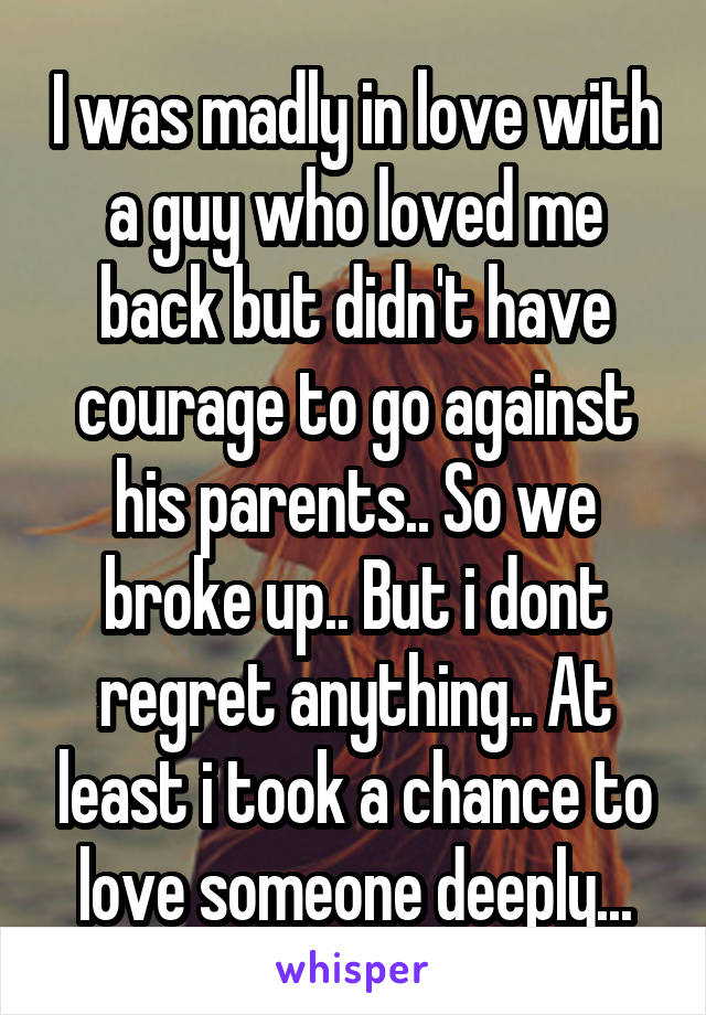 I was madly in love with a guy who loved me back but didn't have courage to go against his parents.. So we broke up.. But i dont regret anything.. At least i took a chance to love someone deeply...