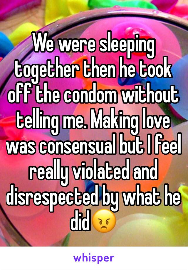 We were sleeping together then he took off the condom without telling me. Making love was consensual but I feel really violated and disrespected by what he did😠