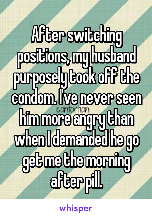 After switching positions, my husband purposely took off the condom. I've never seen him more angry than when I demanded he go get me the morning after pill.