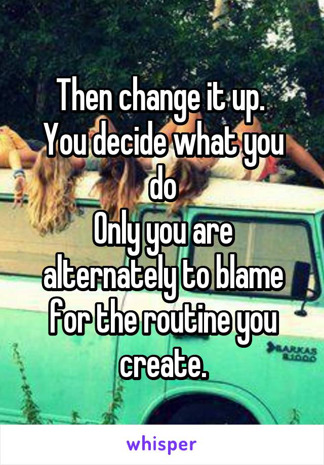 Then change it up. 
You decide what you do
Only you are alternately to blame for the routine you create.