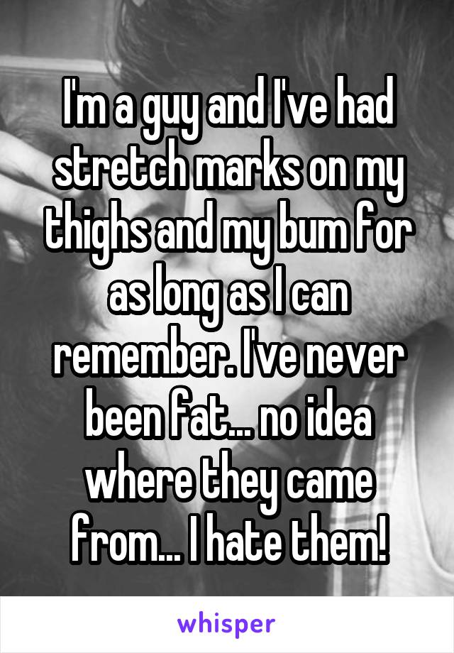 I'm a guy and I've had stretch marks on my thighs and my bum for as long as I can remember. I've never been fat... no idea where they came from... I hate them!