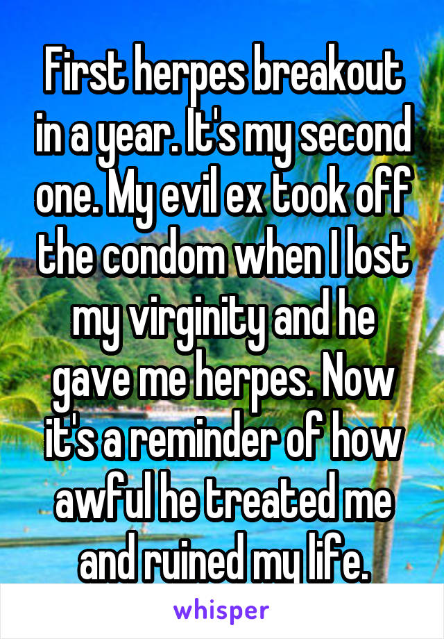 First herpes breakout in a year. It's my second one. My evil ex took off the condom when I lost my virginity and he gave me herpes. Now it's a reminder of how awful he treated me and ruined my life.