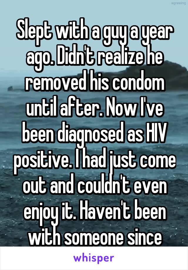 Slept with a guy a year ago. Didn't realize he removed his condom until after. Now I've been diagnosed as HIV positive. I had just come out and couldn't even enjoy it. Haven't been with someone since