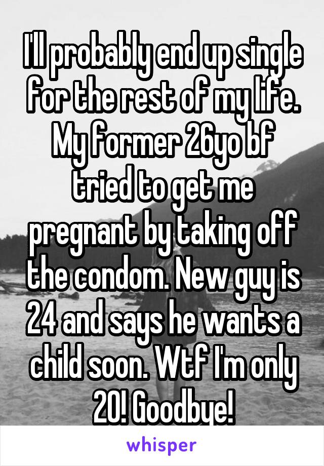 I'll probably end up single for the rest of my life. My former 26yo bf tried to get me pregnant by taking off the condom. New guy is 24 and says he wants a child soon. Wtf I'm only 20! Goodbye!