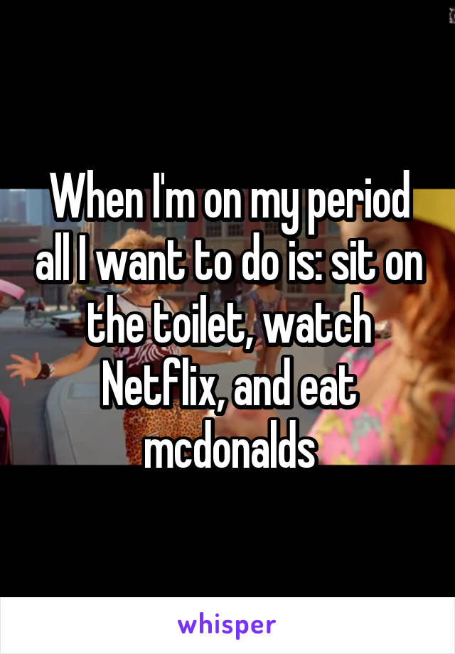 When I'm on my period all I want to do is: sit on the toilet, watch Netflix, and eat mcdonalds