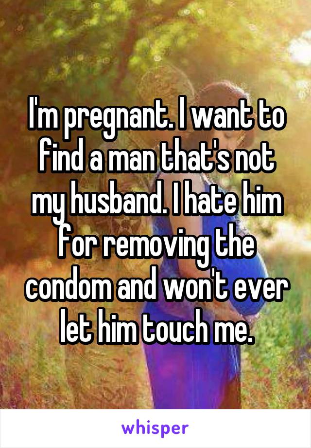 I'm pregnant. I want to find a man that's not my husband. I hate him for removing the condom and won't ever let him touch me.