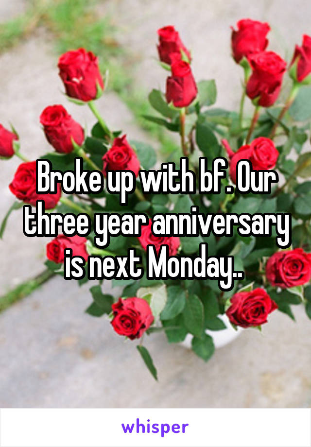 Broke up with bf. Our three year anniversary is next Monday.. 