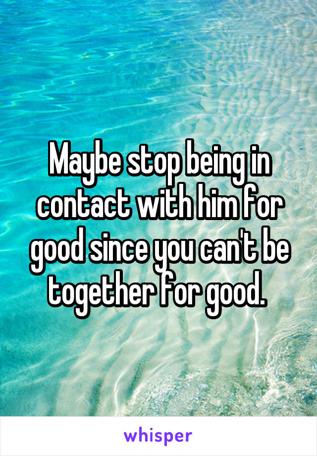 Maybe stop being in contact with him for good since you can't be together for good. 