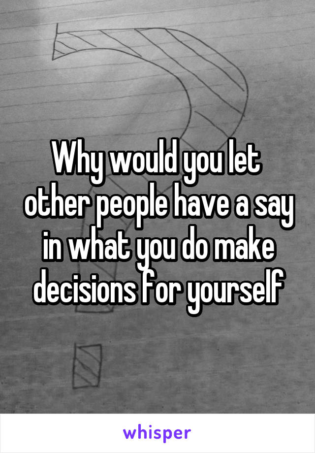Why would you let  other people have a say in what you do make decisions for yourself