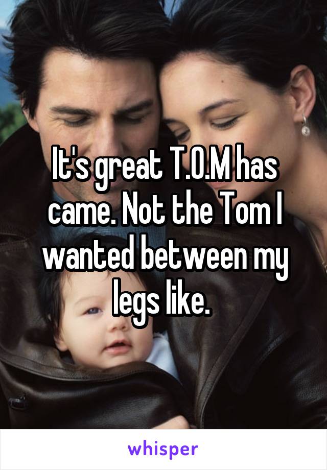 It's great T.O.M has came. Not the Tom I wanted between my legs like. 