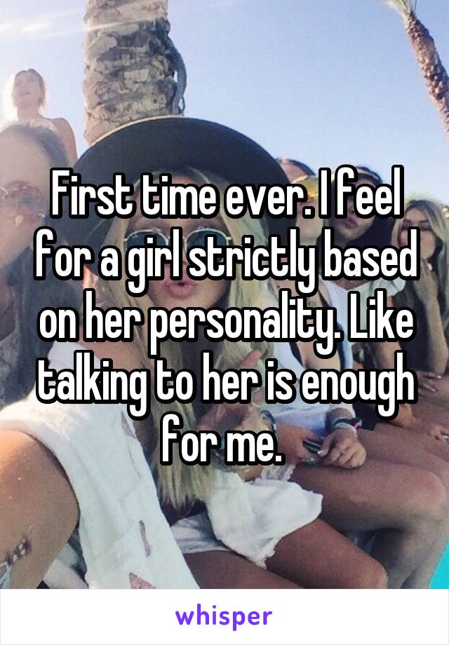 First time ever. I feel for a girl strictly based on her personality. Like talking to her is enough for me. 