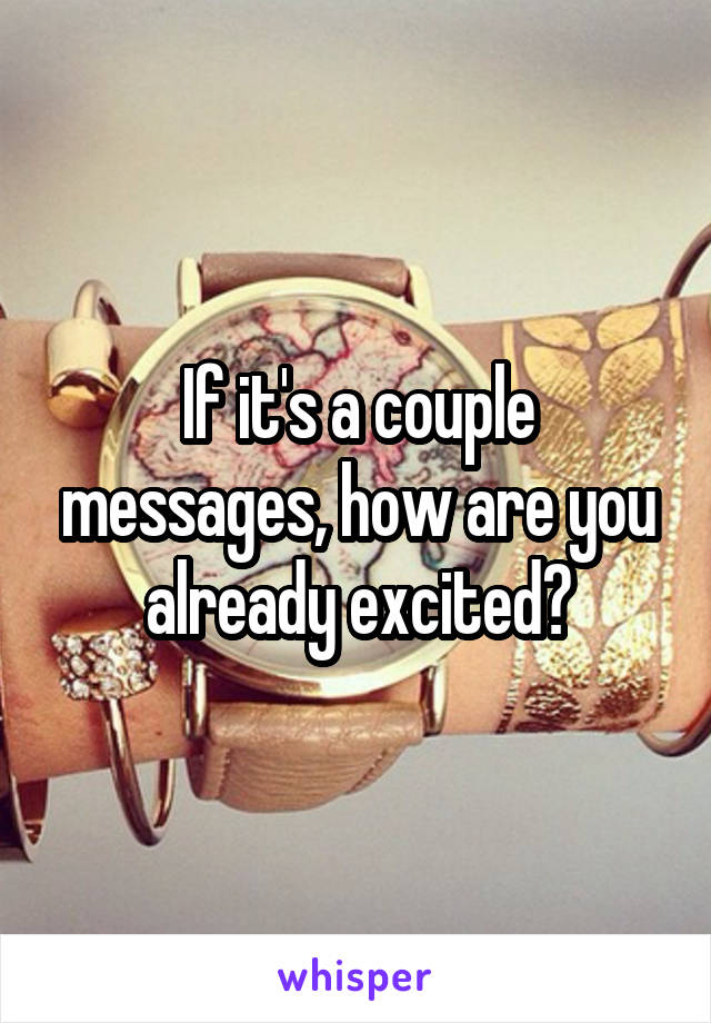 If it's a couple messages, how are you already excited?