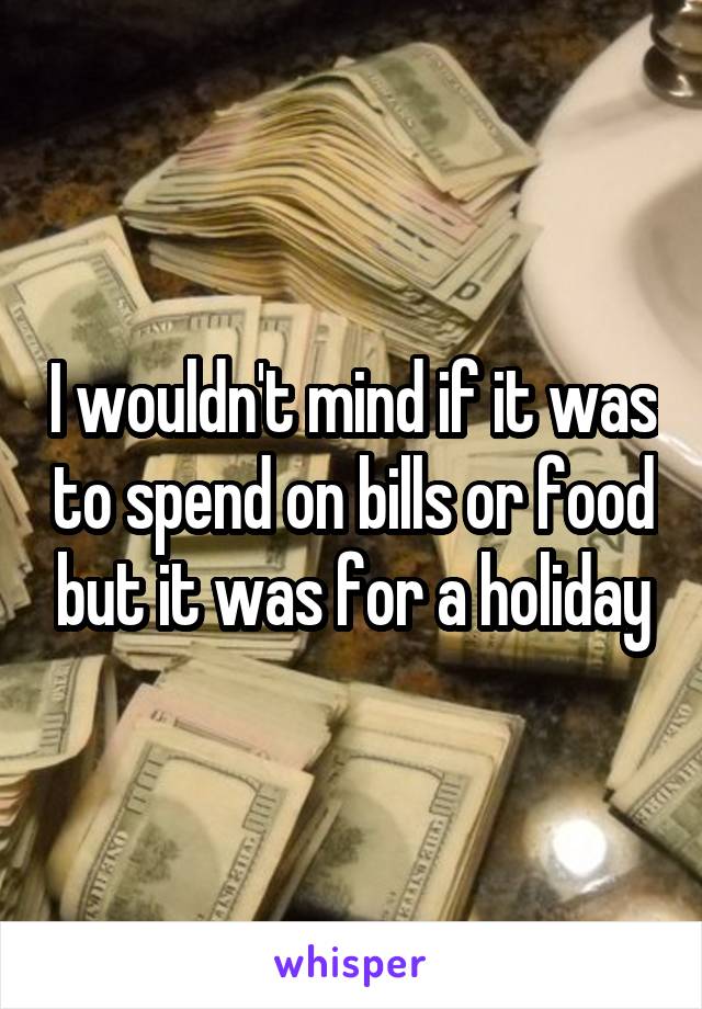 I wouldn't mind if it was to spend on bills or food but it was for a holiday