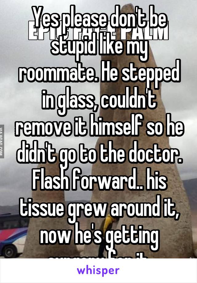 Yes please don't be stupid like my roommate. He stepped in glass, couldn't remove it himself so he didn't go to the doctor. Flash forward.. his tissue grew around it, now he's getting surgery for it.