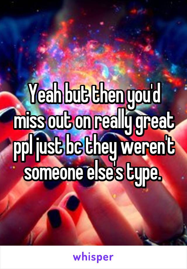 Yeah but then you'd miss out on really great ppl just bc they weren't someone else's type. 