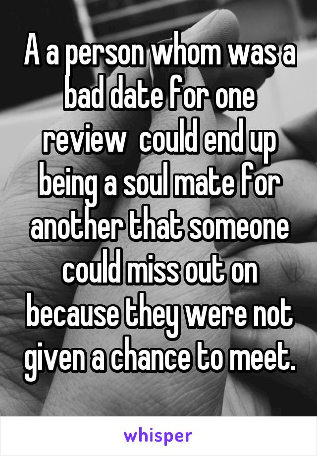 A a person whom was a bad date for one review  could end up being a soul mate for another that someone could miss out on because they were not given a chance to meet. 