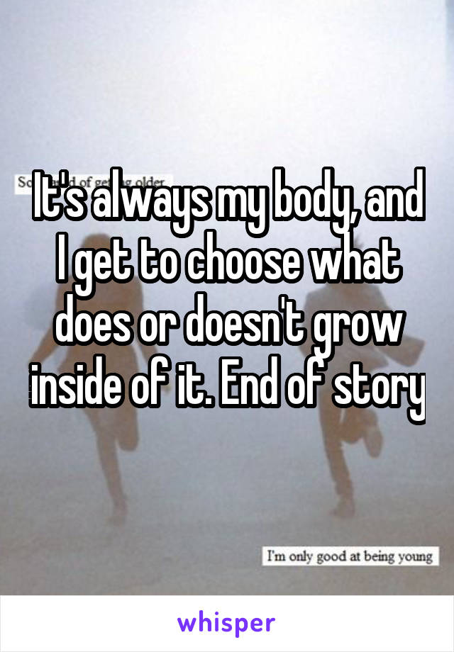 It's always my body, and I get to choose what does or doesn't grow inside of it. End of story 
