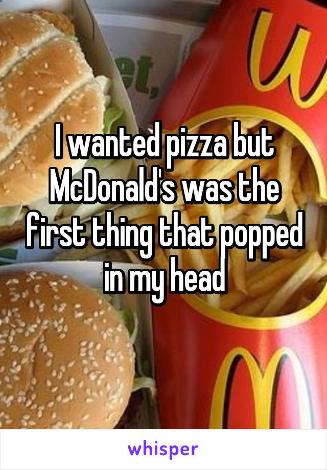 I wanted pizza but McDonald's was the first thing that popped in my head
