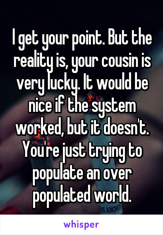 I get your point. But the reality is, your cousin is very lucky. It would be nice if the system worked, but it doesn't. You're just trying to populate an over populated world.