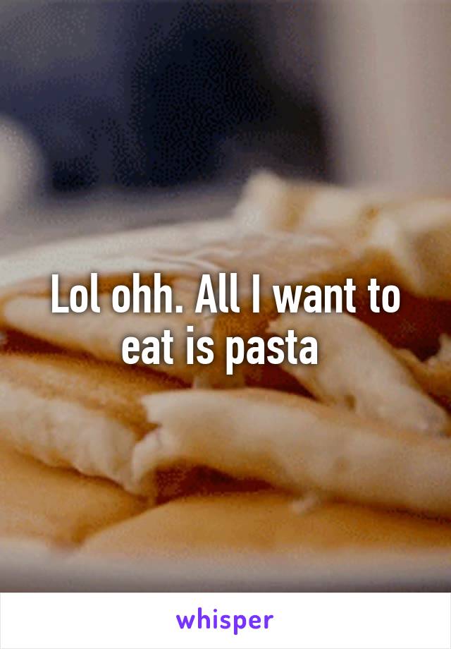 Lol ohh. All I want to eat is pasta 