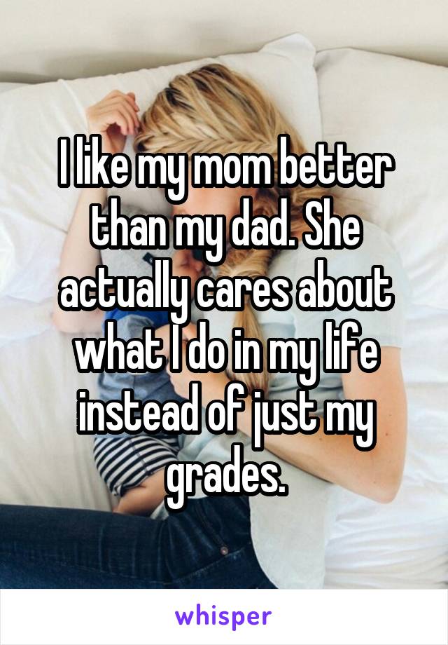 I like my mom better than my dad. She actually cares about what I do in my life instead of just my grades.
