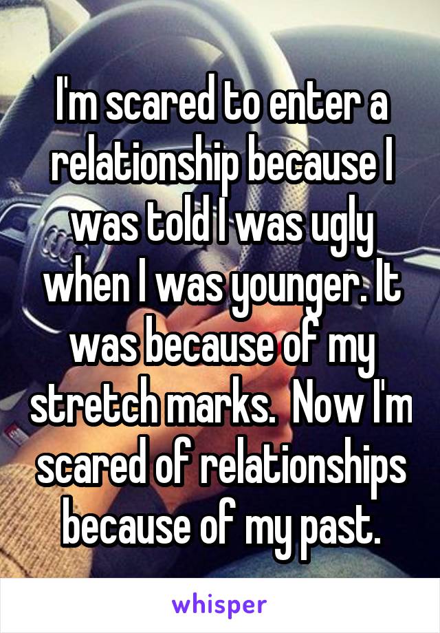 I'm scared to enter a relationship because I was told I was ugly when I was younger. It was because of my stretch marks.  Now I'm scared of relationships because of my past.