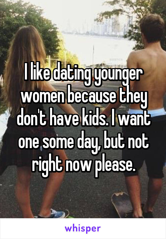 I like dating younger women because they don't have kids. I want one some day, but not right now please.