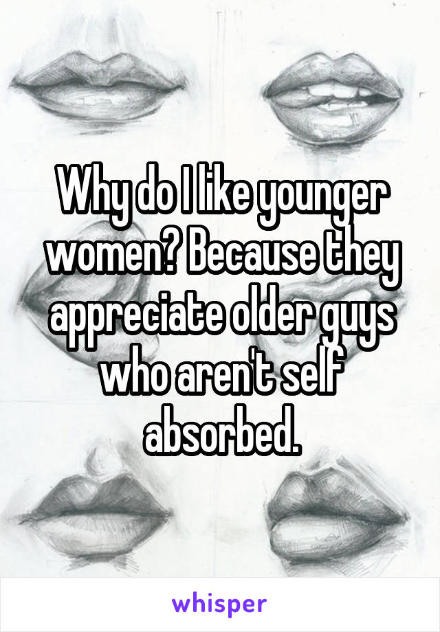 Why do I like younger women? Because they appreciate older guys who aren't self absorbed.