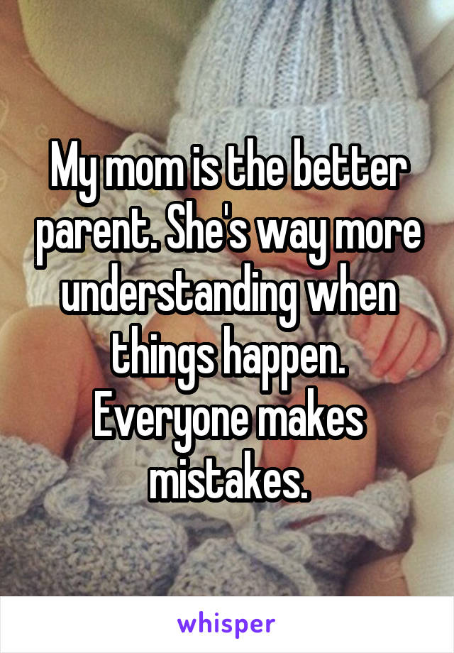 My mom is the better parent. She's way more understanding when things happen. Everyone makes mistakes.