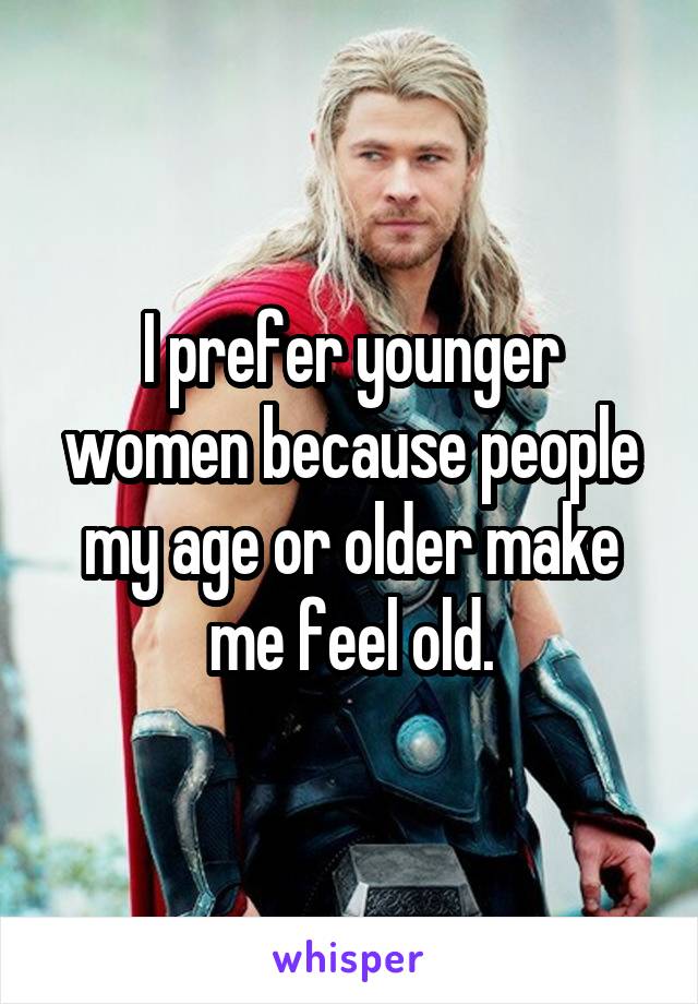I prefer younger women because people my age or older make me feel old.