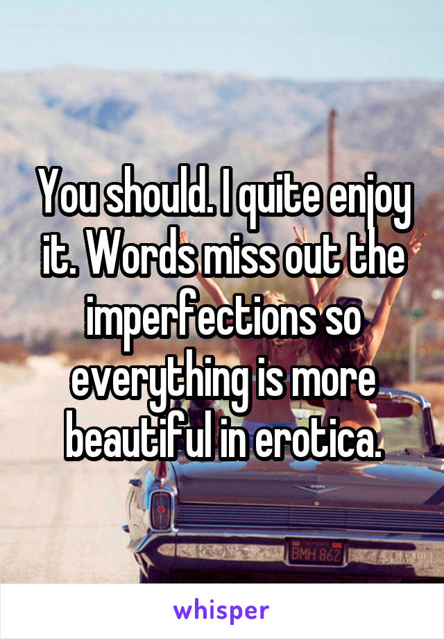 You should. I quite enjoy it. Words miss out the imperfections so everything is more beautiful in erotica.