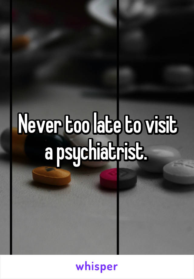 Never too late to visit a psychiatrist. 