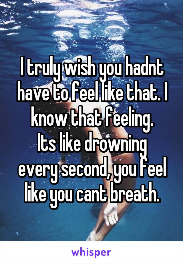 I truly wish you hadnt have to feel like that. I know that feeling.
Its like drowning every second, you feel like you cant breath.