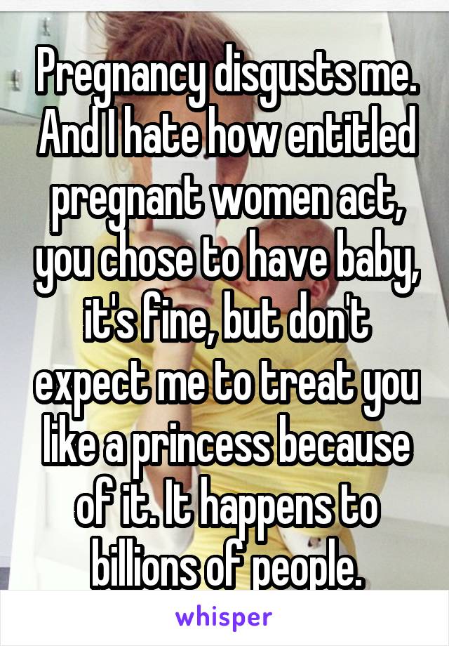 Pregnancy disgusts me. And I hate how entitled pregnant women act, you chose to have baby, it's fine, but don't expect me to treat you like a princess because of it. It happens to billions of people.