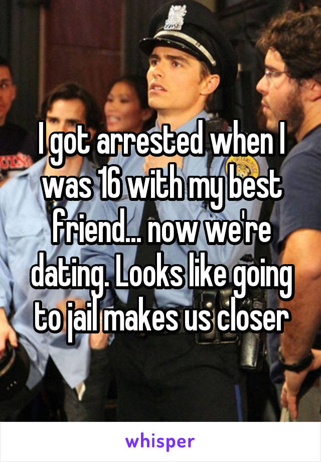 I got arrested when I was 16 with my best friend... now we're dating. Looks like going to jail makes us closer