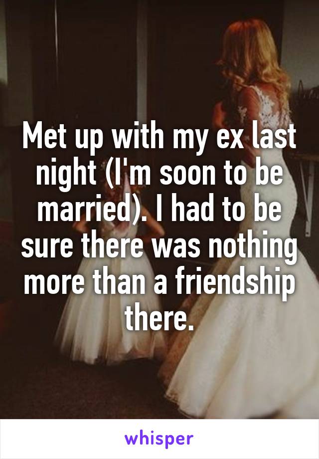 Met up with my ex last night (I'm soon to be married). I had to be sure there was nothing more than a friendship there.