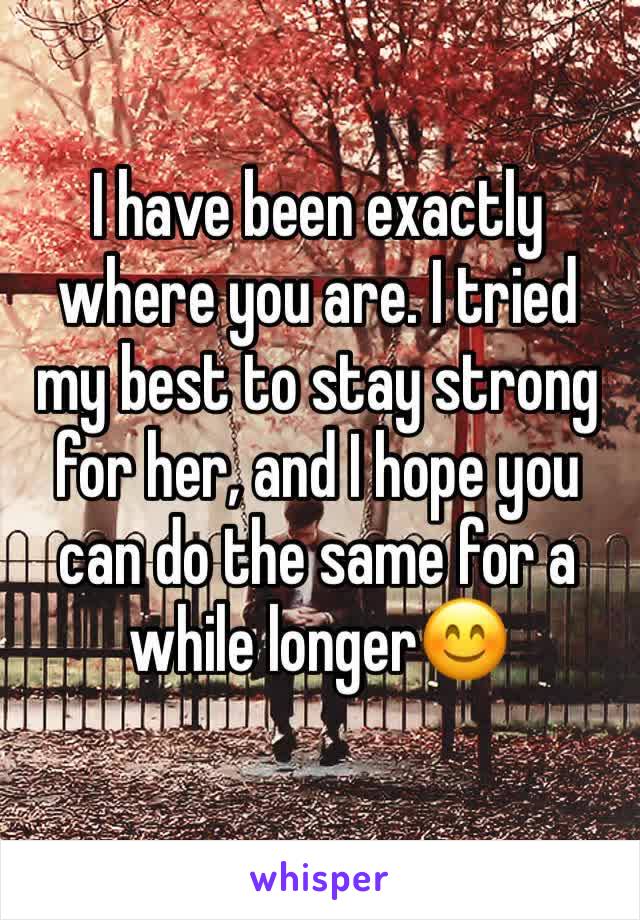 I have been exactly where you are. I tried my best to stay strong for her, and I hope you can do the same for a while longer😊