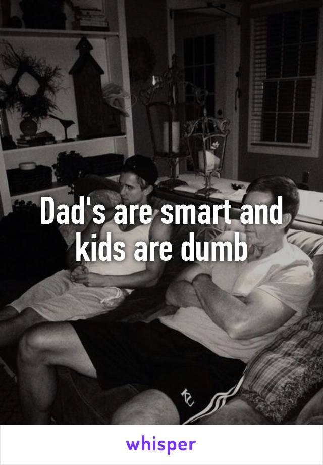 Dad's are smart and kids are dumb