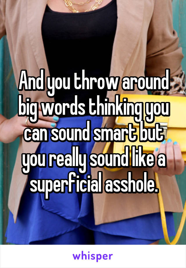 And you throw around big words thinking you can sound smart but you really sound like a superficial asshole.