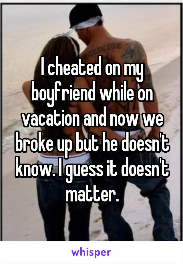 I cheated on my boyfriend while on vacation and now we broke up but he doesn't know. I guess it doesn't matter.