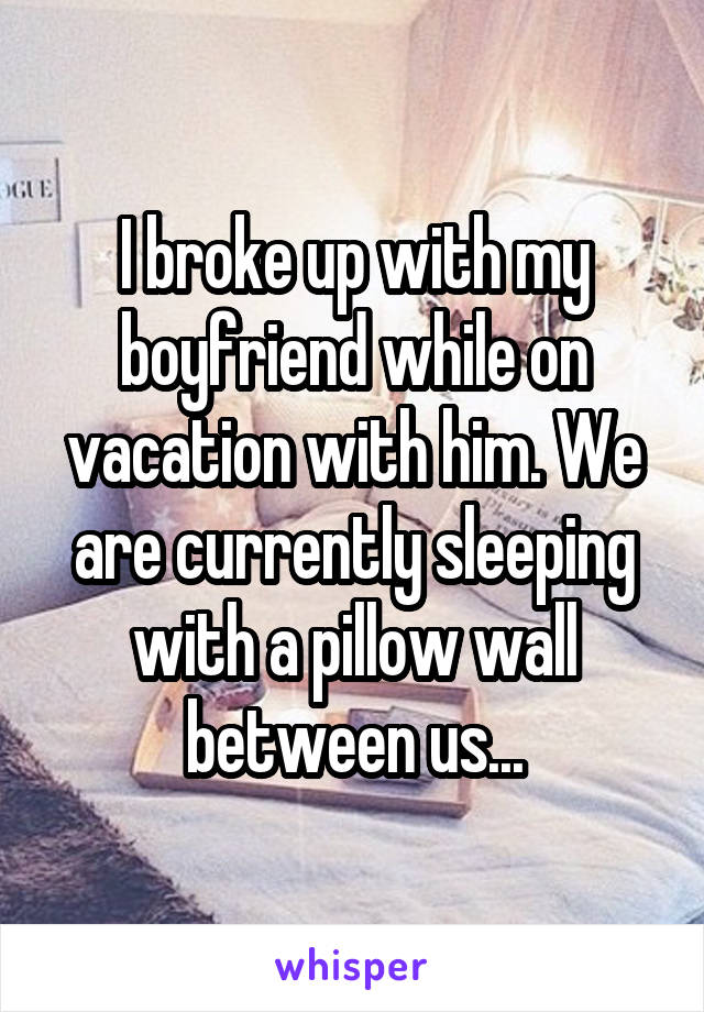 I broke up with my boyfriend while on vacation with him. We are currently sleeping with a pillow wall between us...