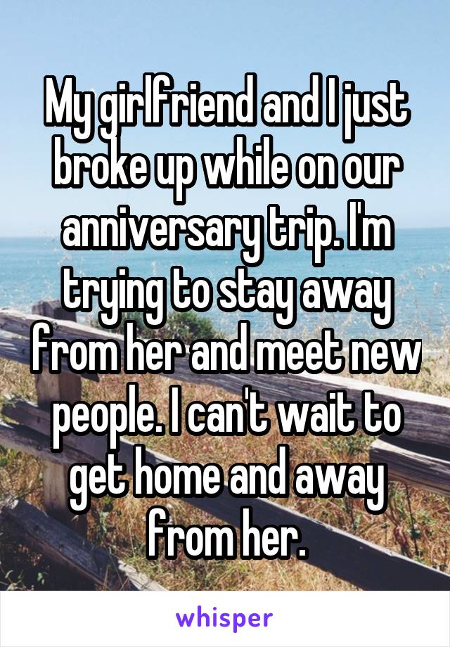 My girlfriend and I just broke up while on our anniversary trip. I'm trying to stay away from her and meet new people. I can't wait to get home and away from her.