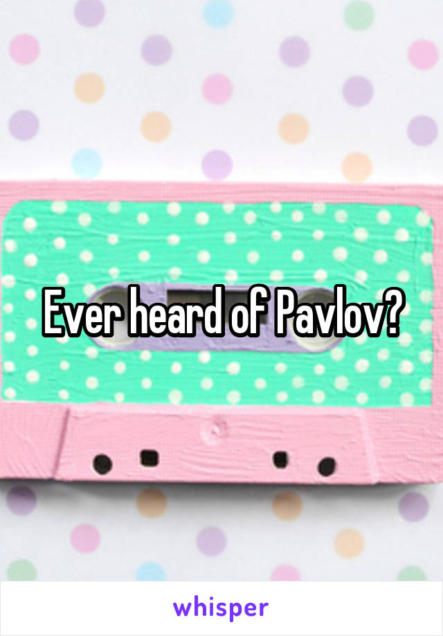 Ever heard of Pavlov?