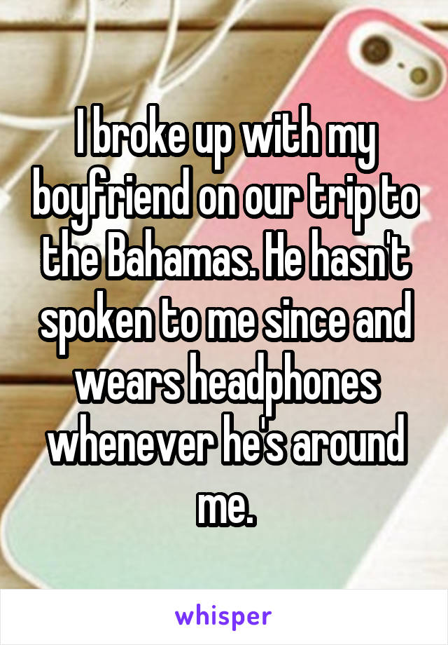 I broke up with my boyfriend on our trip to the Bahamas. He hasn't spoken to me since and wears headphones whenever he's around me.