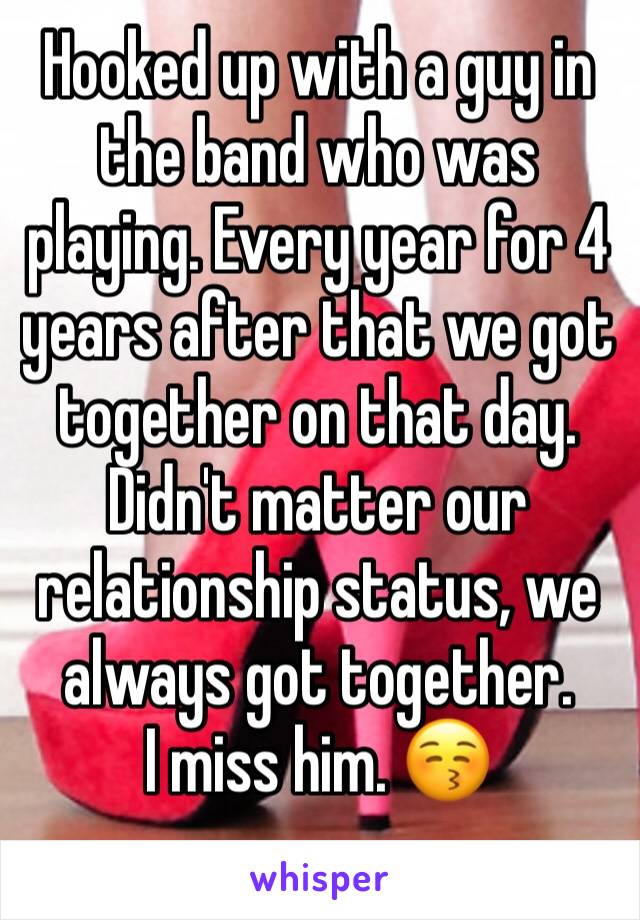 Hooked up with a guy in the band who was playing. Every year for 4 years after that we got together on that day. Didn't matter our relationship status, we always got together. 
I miss him. 😚